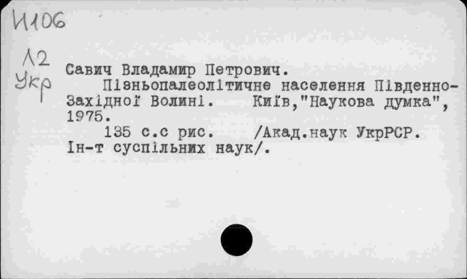 ﻿Их os
Савич Владамир Петрович.
Пізньопалеолітичне населення Південно-Західної' Волині.	Київ,"Наукова думка",
1975.
135 с.с рис.	/Акад.наук УкрРСР.
Ін-т суспільних наук/.